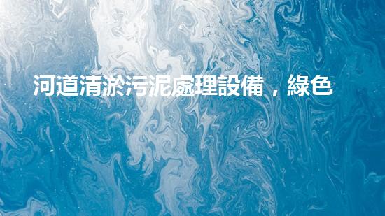 河道清淤污泥處理設備，綠色環(huán)保新選擇！